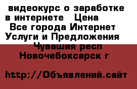 видеокурс о заработке в интернете › Цена ­ 970 - Все города Интернет » Услуги и Предложения   . Чувашия респ.,Новочебоксарск г.